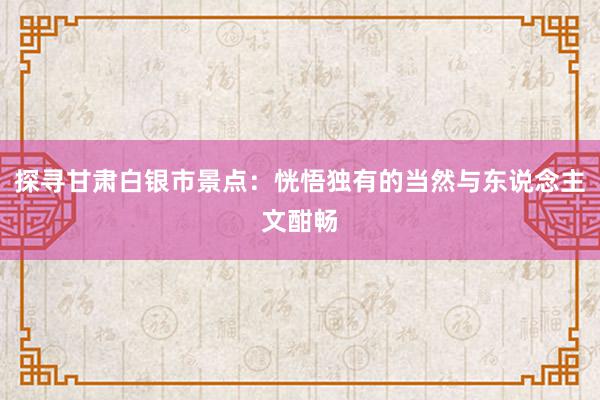 探寻甘肃白银市景点：恍悟独有的当然与东说念主文酣畅