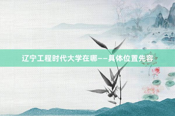 辽宁工程时代大学在哪——具体位置先容