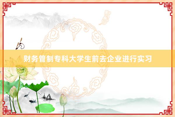 财务管制专科大学生前去企业进行实习