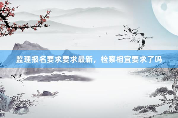 监理报名要求要求最新，检察相宜要求了吗